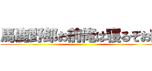 馬鹿野郎お前俺は寝るぞお前 ()