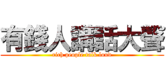 有錢人講話大聲 (rich people talk loud)