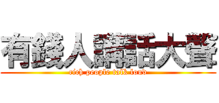 有錢人講話大聲 (rich people talk loud)