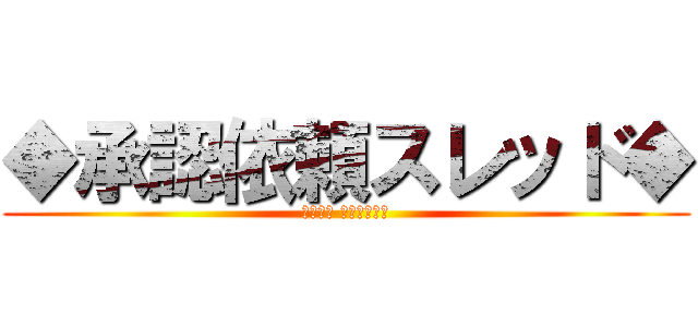 ◆承認依頼スレッド◆ (注意喚起 スレを守ろう)