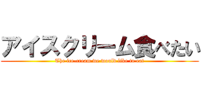 アイスクリーム食べたい (The ice-cream we would like to eat)