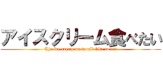 アイスクリーム食べたい (The ice-cream we would like to eat)