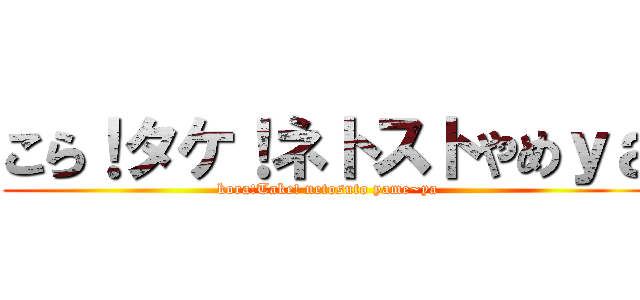 こら！タケ！ネトストやめｙａ (kora!Take! netosuto yame~ya)