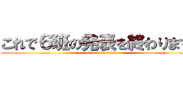 これで６班の発表を終わります。 (attack on titan)