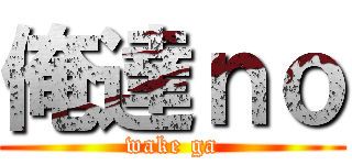 俺達ｎｏ (wake ga)