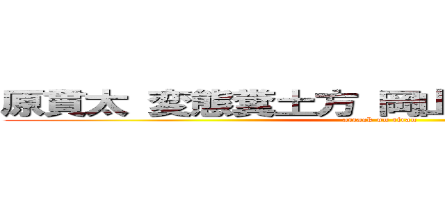 原貫太 変態糞土方 岡山県出身 酒とつまみ (attack on titan)