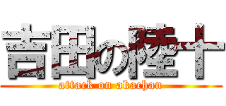 吉田の陸十 (attack on akachan)