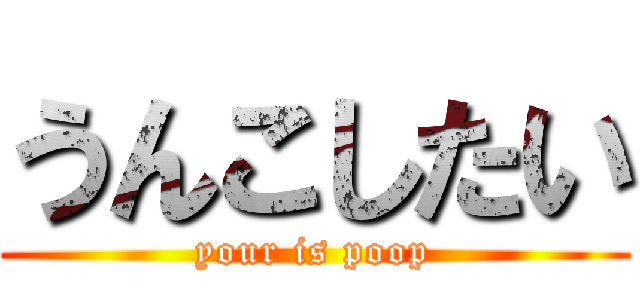 うんこしたい (your is poop)