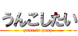 うんこしたい (your is poop)