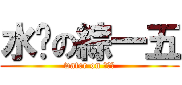 水啦の綜一五 (water on ???)