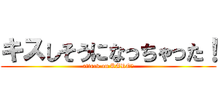 キスしそうになっちゃった！ (attack on KARO！)