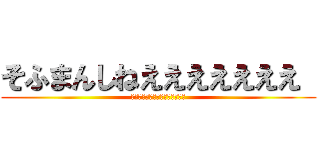 そふまんしねえええええええ  (しねえええええええええええええ)