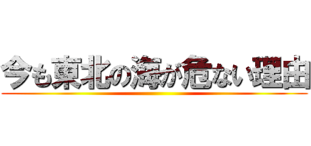 今も東北の海が危ない理由 ()