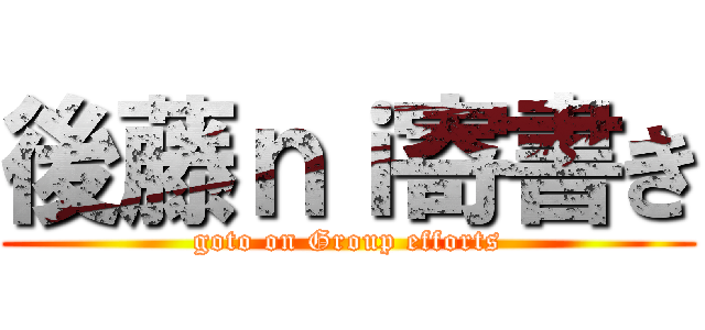 後藤ｎｉ寄書き (goto on Group efforts)