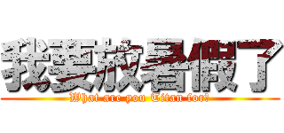 我要放暑假了 (What are you Titan for?)