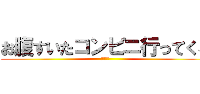 お腹すいたコンビニ行ってくる (腹減った)