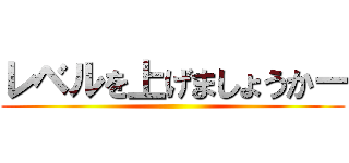 レベルを上げましょうかー ()