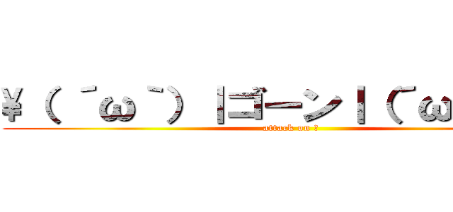 \（ ´ω｀）｜ゴーン｜（´ω｀ ）／ (attack on ?)