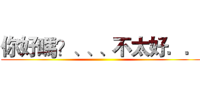 你好嗎？、、、不太好．． ()