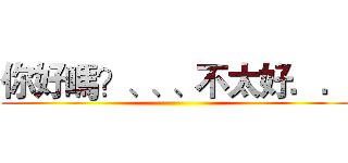 你好嗎？、、、不太好．． ()