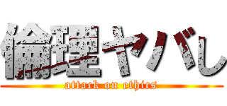 倫理ヤバし (attack on ethics)