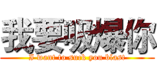 我要吸爆你 (I want to suck you blast)