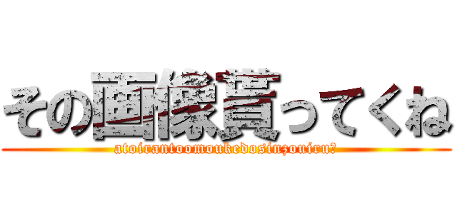 その画像貰ってくね (atoirantoomoukedosinzouiru？)