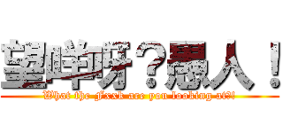 望咩呀？愚人！ (What the Fxxk are you looking at?!)
