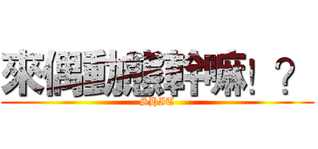 來偶動態幹嘛！？ (SHIT)