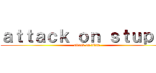 ａｔｔａｃｋ ｏｎ ｓｔｕｐｉｄ (attack on titan)