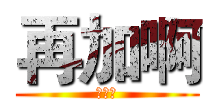 再加啊 (！！！)