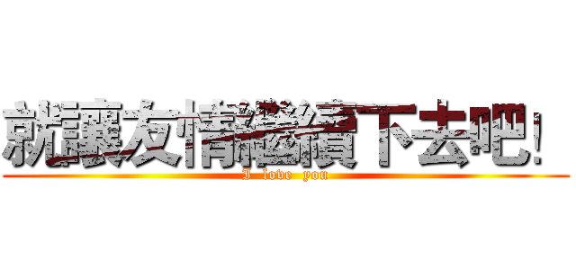 就讓友情繼續下去吧！ (I  love  you)