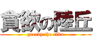 貪欲の陸丘 (greedy the riku)