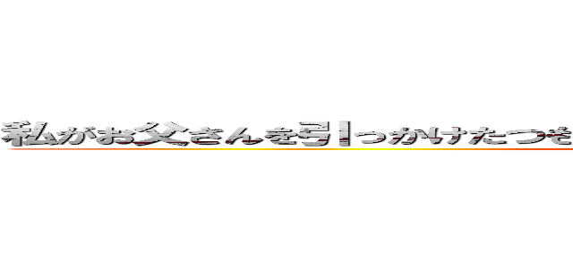 私がお父さんを引っかけたつもりなのにお父さんにひっかけられちゃったのね ()