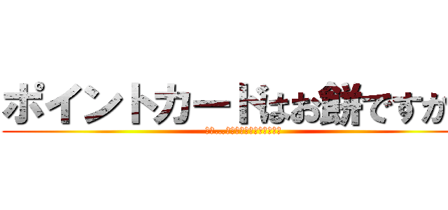 ポイントカードはお餅ですか？ (え？…腐ったりしないんですか？)