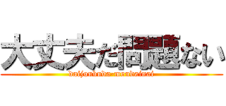 大丈夫だ問題ない (daijoubuda-mondainai)