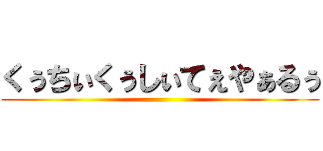 くぅちぃくぅしぃてぇやぁるぅ ()