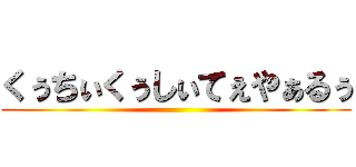 くぅちぃくぅしぃてぇやぁるぅ ()