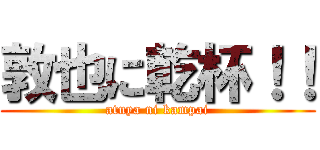 敦也に乾杯！！ (atuya ni kampai)