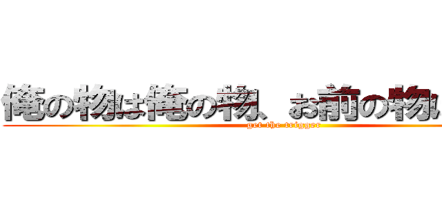 俺の物は俺の物、お前の物は俺の物 (get the trigger )