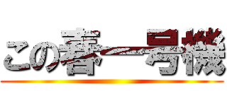 この春一号機 ()