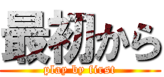 最初から (play by first)