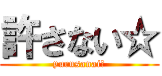 許さない☆ (yurusanai☆)