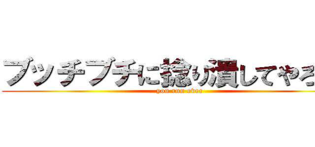ブッチブチに捻り潰してやろうか (you run over)