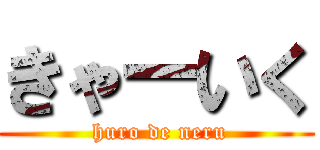 きゃーいく ( huro de neru)