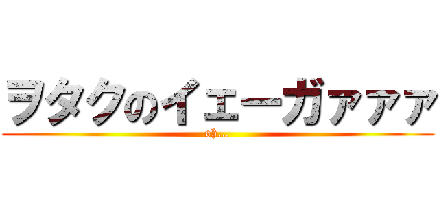 ヲタクのイェーガァァァ (oh…)