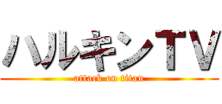 ハルキンＴＶ (attack on titan)