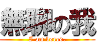 無聊の我 (I am bored.)