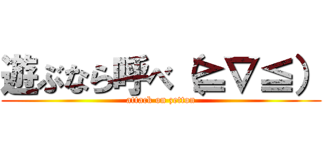遊ぶなら呼べ（≧∇≦） (attack on zetton)