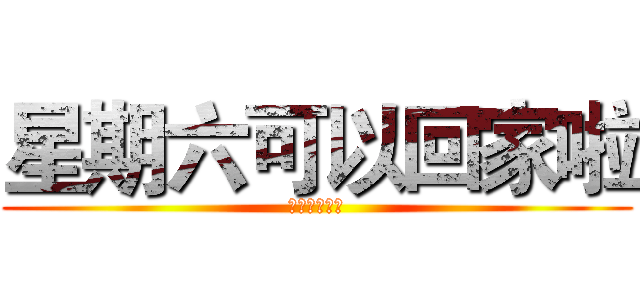 星期六可以回家啦 (哈哈哈哈哈哈)